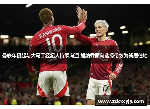 曼联年初起与大马丁经纪人持续沟通 加纳乔倾向选择伦敦为新居住地